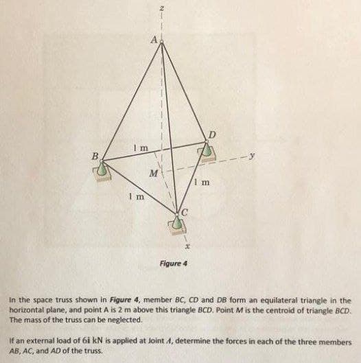 B
1 m
1 m
Figure 4
In the space truss shown in Figure 4, member BC, CD and DB form an equilateral triangle in the
horizontal plane, and point A is 2 m above this triangle BCD. Point M is the centroid of triangle BCD.
The mass of the truss can be neglected.
If an external load of 6i kN is applied at Joint A, determine the forces in each of the three members
AB, AC, and AD of the truss.
