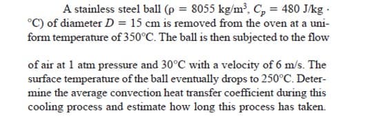 A stainless steel ball (p = 8055 kg/m², C, = 480 J/kg -
°C) of diameter D = 15 cm is removed from the oven at a uni-
form temperature of 350°C. The ball is then subjected to the flow
of air at 1 atm pressure and 30°C with a velocity of 6 m/s. The
surface temperature of the ball eventually drops to 250°C. Deter-
mine the average convection heat transfer coefficient during this
cooling process and estimate how long this process has taken.

