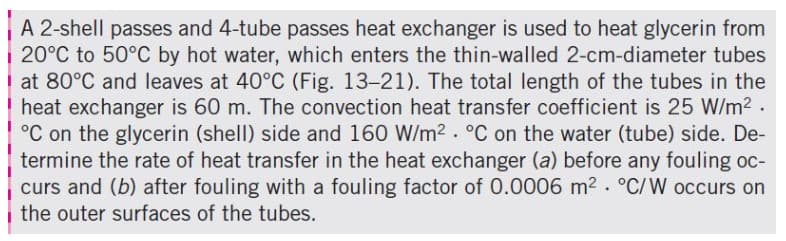 A 2-shell passes and 4-tube passes heat exchanger is used to heat glycerin from
20°C to 50°C by hot water, which enters the thin-walled 2-cm-diameter tubes
at 80°C and leaves at 40°C (Fig. 13-21). The total length of the tubes in the
heat exchanger is 60 m. The convection heat transfer coefficient is 25 W/m2 .
°C on the glycerin (shell) side and 160 W/m2. °C on the water (tube) side. De-
termine the rate of heat transfer in the heat exchanger (a) before any fouling oc-
curs and (b) after fouling with a fouling factor of 0.0006 m2 . °C/W occurs on
the outer surfaces of the tubes.
