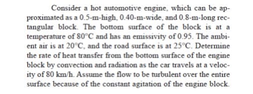 Consider a hot automotive engine, which can be ap-
proximated as a 0.5-m-high, 0.40-m-wide, and 0.8-m-long rec-
tangular block. The bottom surface of the block is at a
temperature of 80°C and has an emissivity of 0.95. The ambi-
ent air is at 20°C, and the road surface is at 25°C. Determine
the rate of heat transfer from the bottom surface of the engine
block by convection and radiation as the car travels at a veloc-
ity of 80 km/h. Assume the flow to be turbulent over the entire
surface because of the constant agitation of the engine block.
