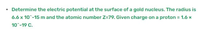 • Determine the electric potential at the surface of a gold nucleus. The radius is
6.6 x 10°-15 m and the atomic number Z=79. Given charge on a proton = 1.6 x
%3D
10-19 C.
