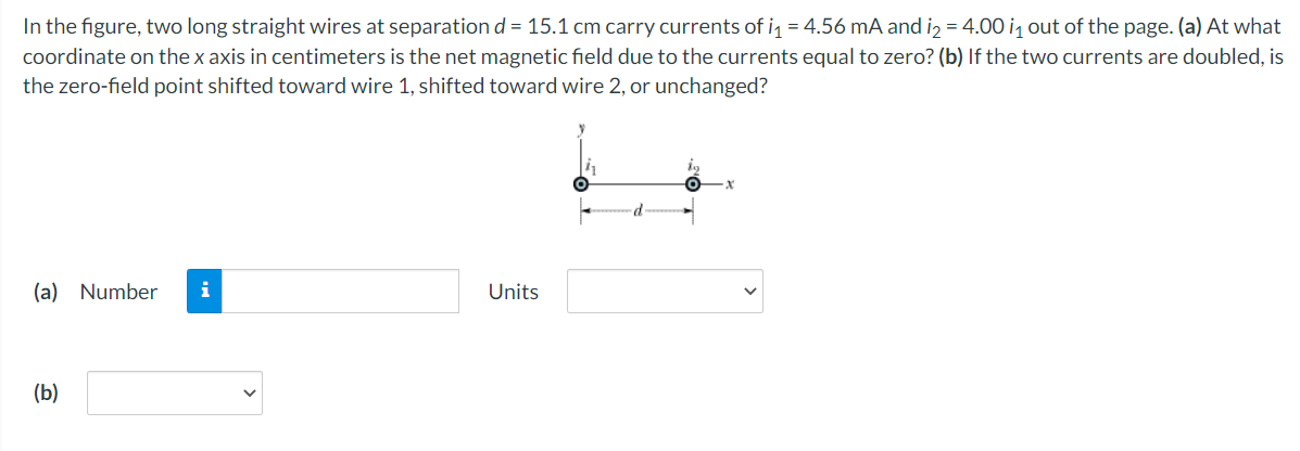 In the figure, two long straight wires at separation d = 15.1 cm carry currents of i = 4.56 mA and iz = 4.00 i, out of the page. (a) At what
coordinate on the x axis in centimeters is the net magnetic field due to the currents equal to zero? (b) If the two currents are doubled, is
the zero-field point shifted toward wire 1, shifted toward wire 2, or unchanged?
(a)
Number
i
Units
(b)
