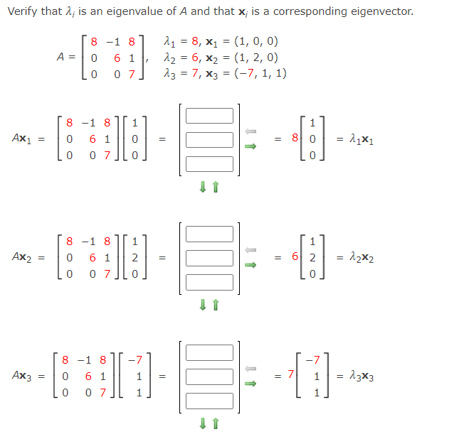 Verify that 1; is an eigenvalue of A and that x; is a corresponding eigenvector.
--
11 = 8, x1 = (1, 0, 0)
12 = 6, x2 = (1, 2, 0)
13 = 7, x3 = (-7, 1, 1)
8 -1 8
A =
6 1
0 7
8 -1 8
1
1
Ax1
6 1
0 7
= 8 0
8 -1 8
6 1
0 7
Ax2
2
6 2
8 -1 8
13x3
6 1
0 7
Ax3
1
= 7
=
