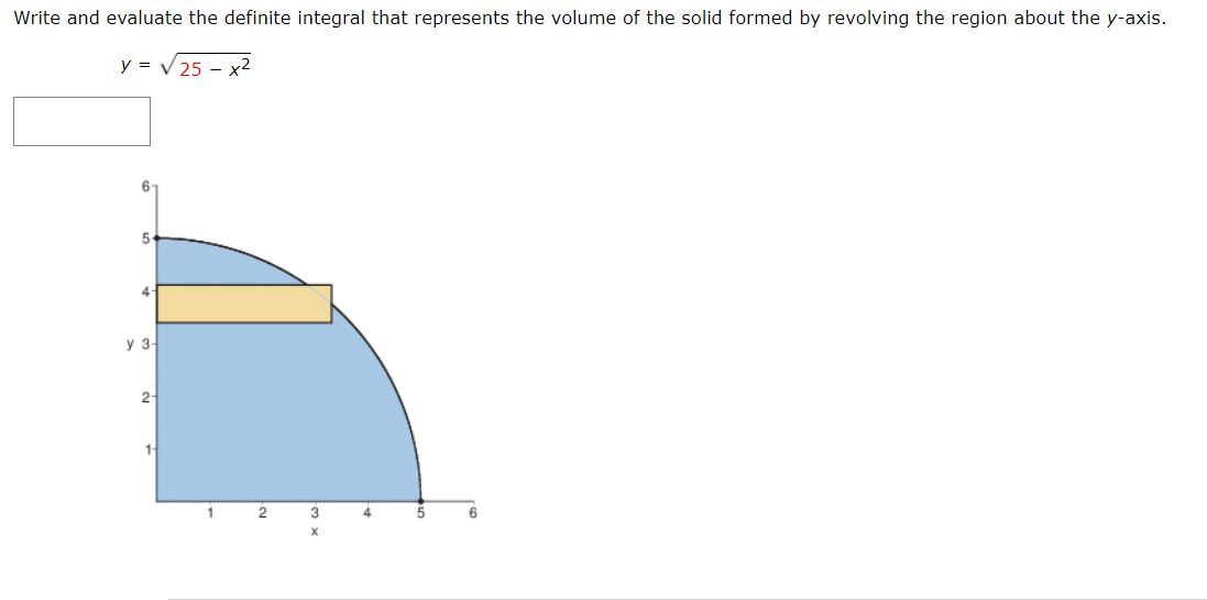 Write and evaluate the definite integral that represents the volume of the solid formed by revolving the region about the y-axis.
y = V 25 – x²
6-
5-
4-
y 3-
2-
1-
1
2
4

