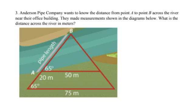 3. Anderson Pipe Company wants to know the distance from point A to point B across the river
near their office building. They made measurements shown in the diagrams below. What is the
distance across the river in meters?
65°
A
50 m
20 m
65°
75 m
pipe length
