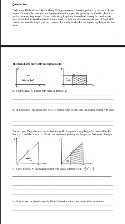 Оuestion Twe
Early in the 1900s Mount Lilydale Mercy College employed a Scottish gardener by the name of Lord
Napier. He was rather eccentric and loved mathematics, especially geometry. He loved to plant his
gardens in interesting shapes. He was particularly frugal and insisted on knowing the exact arca of
each plot so that he woukd not waste a single seed. His first plot was a rectangular plot of fixed width
I metre and variable length a metres; however for beauty, he decided not to plant anything in the first
metre.
The shaded area represents the planted seeds.
SMe Por
a Find the area, A, planted with seeds, in terms of a
b. If the length of the garden plot was 13.5 metres, what was the area that Napier planted with seeds?
The next year Napier became more adventurous. He designed a triangular garden bordered by the
line y = x and the x - axis. He still insisted on not planting anything in the first metre of length.
Put
c. Show the area, A, that Napier planted with seeds, in terms of a is ta -
d. If he insisted on planting exactly 100 m² of seed, what was the length of his garden plot?

