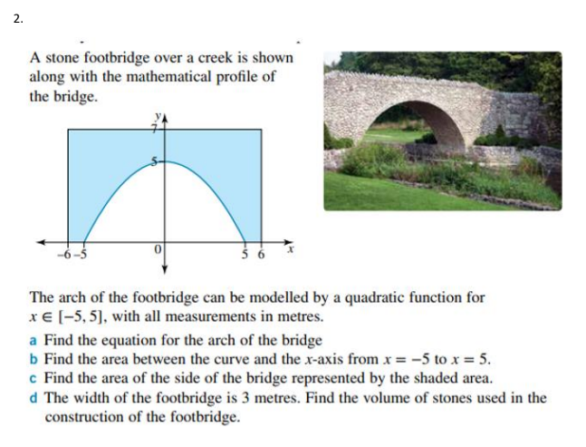 2.
A stone footbridge over a creek is shown
along with the mathematical profile of
the bridge.
The arch of the footbridge can be modelled by a quadratic function for
x€ [-5, 5), with all measurements in metres.
a Find the equation for the arch of the bridge
b Find the area between the curve and the x-axis from x= -5 to x = 5.
c Find the area of the side of the bridge represented by the shaded area.
d The width of the footbridge is 3 metres. Find the volume of stones used in the
construction of the footbridge.
