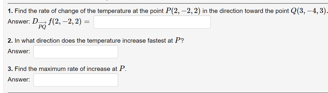 1. Find the rate of change of the temperature at the point P(2, –2, 2) in the direction toward the point Q(3, –4, 3).
Answer: D f(2, –2, 2) =
PQ
2. In what direction does the temperature increase fastest at P?
Answer:
3. Find the maximum rate of increase at P.
Answer:
