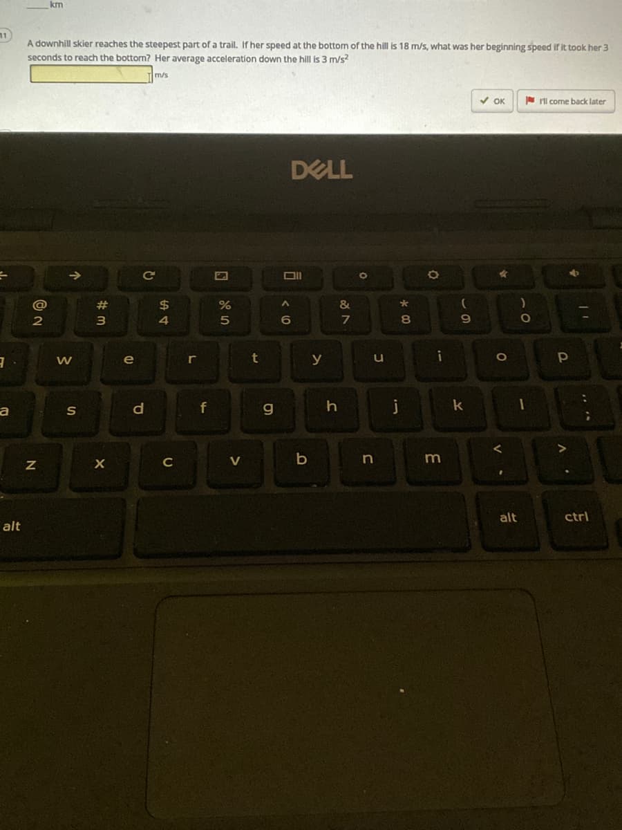 km
A downhill skier reaches the steepest part of a trail. If her speed at the bottom of the hill is 18 m/s, what was her beginning speed if it took her 3
seconds to reach the bottorm? Her average acceleration down the hill is 3 m/s2
m/s
V OK
N I'll come back later
DELL
@
23
$
&
3
8.
e
r
y
f
g.
k
C
V
alt
ctrl
alt
to
