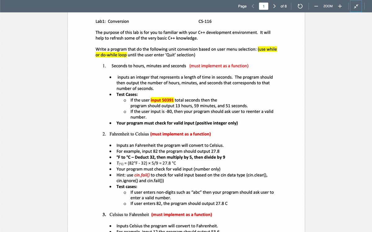 Page <
> of 8
ZOOM
+
Lab1: Conversion
CS-116
The purpose of this lab is for you to familiar with your C++ development environment. It will
help to refresh some of the very basic C++ knowledge.
Write a program that do the following unit conversion based on user menu selection: (use while
or do-while loop until the user enter 'Quit' selection)
1.
Seconds to hours, minutes and seconds (must implement as a function)
inputs an integer that represents a length of time in seconds. The program should
then output the number of hours, minutes, and seconds that corresponds to that
number of seconds.
Test Cases:
If the user input 50391 total seconds then the
program should output 13 hours, 59 minutes, and 51 seconds.
If the user input is -80, then your program should ask user to reenter a valid
number.
Your program must check for valid input (positive integer only)
2. Fahrenheit to Celsius (must implement as a function)
Inputs an Fahrenheit the program will convert to Celsius.
For example, input 82 the program should output 27.8
°F to °C- Deduct 32, then multiply by 5, then divide by 9
T(°c) = (82°F - 32) × 5/9 = 27.8 °c
Your program must check for valid input (number only)
Hint: use cin.fail() to check for valid input based on the cin data type (cin.clear(),
cin.ignore() and cin.fail())
Test cases:
If user enters non-digits such as "abc" then your program should ask user to
enter a valid number.
If user enters 82, the program should output 27.8 C
3. Celsius to Fahrenheit (must implement as a function)
Inputs Celsius the program will convert to Fahrenheit.
Cor ova mple input 12 +he program should output 53 6
