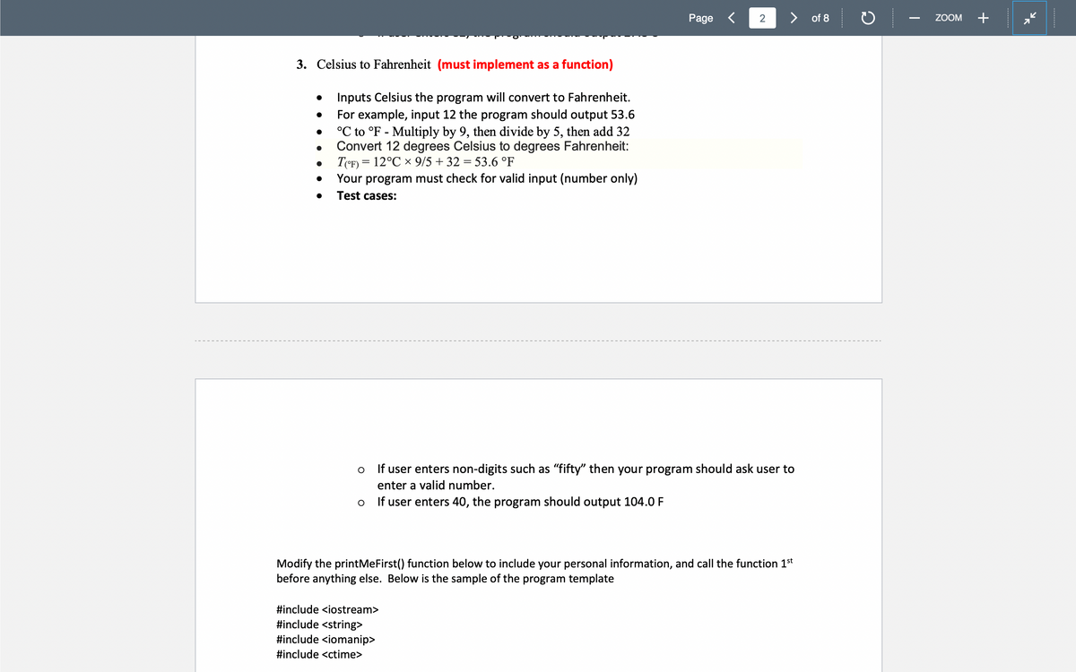 Page <
> of 8
ZOOM
+
3. Celsius to Fahrenheit (must implement as a function)
Inputs Celsius the program will convert to Fahrenheit.
For example, input 12 the program should output 53.6
°C to °F - Multiply by 9, then divide by 5, then add 32
Convert 12 degrees Celsius to degrees Fahrenheit:
T(eF) = 12°C x 9/5 + 32 = 53.6 °F
Your program must check for valid input (number only)
Test cases:
If user enters non-digits such as "fifty" then your program should ask user to
enter a valid number.
If user enters 40, the program should output 104.0 F
Modify the printMeFirst() function below to include your personal information, and call the function 1st
before anything else. Below is the sample of the program template
#include <iostream>
#include <string>
#include <iomanip>
#include <ctime>
