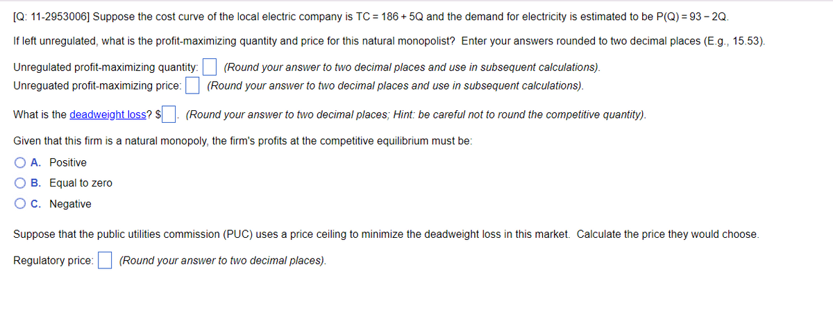 [Q: 11-2953006] Suppose the cost curve of the local electric company is TC = 186 + 5Q and the demand for electricity is estimated to be P(Q) = 93 – 2Q.
If left unregulated, what is the profit-maximizing quantity and price for this natural monopolist? Enter your answers rounded to two decimal places (E.g., 15.53).
Unregulated profit-maximizing quantity:
(Round your answer to two decimal places and use in subsequent calculations).
Unreguated profit-maximizing price: (Round your answer to two decimal places and use in subsequent calculations).
What is the deadweight loss? $ . (Round your answer to two decimal places; Hint: be careful not to round the competitive quantity).
Given that this firm is a natural monopoly, the firm's profits at the competitive equilibrium must bei
O A. Positive
O B. Equal to zero
OC. Negative
Suppose that the public utilities commission (PUC) uses a price ceiling to minimize the deadweight loss in this market. Calculate the price they would choose.
Regulatory price: (Round your answer to two decimal places).
