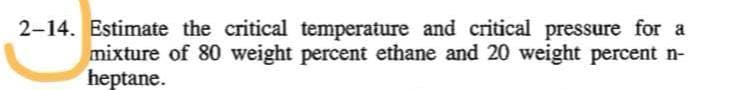 2-14. Estimate the critical temperature and critical pressure for a
mixture of 80 weight percent ethane and 20 weight percent n-
heptane.
