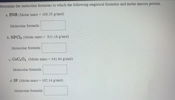 Determine the molecular formulas to which the following empirical formulas and molar masses pertain.
a. SNH (Molar mass = 188.35 g/mol)
Molecular formula:
b. NPCI2 (Molar mass =
811.16 g/mol)
Molecular formula:
c. CoC,04 (Molar mass = 341.94 g/mol)
!!
Molecular formula:
d. SF (Molar mass = 102.14 g/mol)
Molecular formula:
