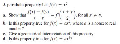 A parabola property Let f(x) = x².
f(x) – f(y)
x - y
%3D
f(*"), forall x + y.
a. Show that
2
b. Is this property true for f(x) = ax?, where a is a nonzero real
%3D
number?
c. Give a geometrical interpretation of this property.
d. Is this property true for f(x) = ax??
