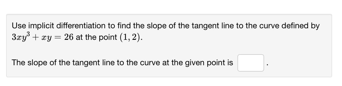 Use implicit differentiation to find the slope of the tangent line to the curve defined by
3xy° + xy = 26 at the point (1, 2).
The slope of the tangent line to the curve at the given point is
