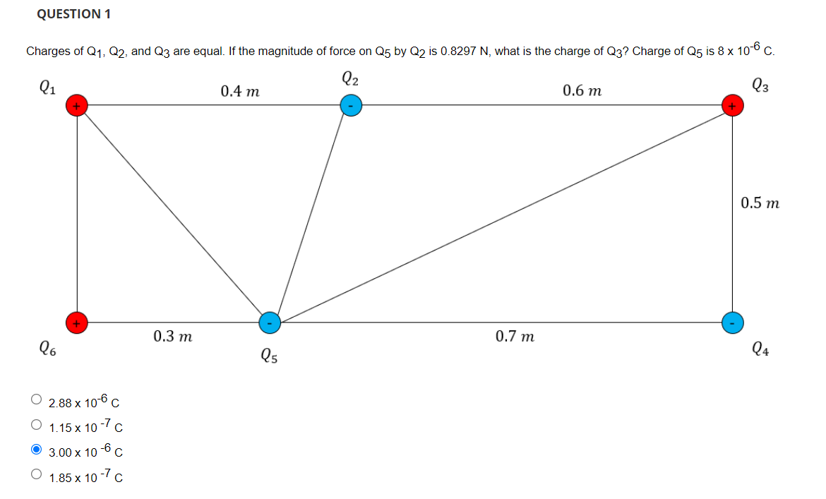 QUESTION 1
Charges of Q1, Q2, and Q3 are equal. If the magnitude of force on Q5 by Q2 is 0.8297 N, what is the charge of Q3? Charge of Q5 is 8 x 106 C.
Q2
Q1
0.4 m
0.6 m
0.5 m
0.3 m
0.7 m
Q4
Qs
О 2.88х 10-6 с
O 1.15 x 10 -7 c
-6
3.00 x 10
O 1.85 x 10 -7 c
