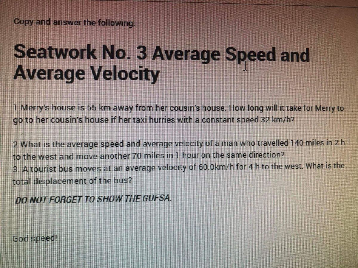 Copy and answer the following
Seatwork No. 3 Average Speed and
Average Velocity
1.Merry's house is 55 km away from her cousin's house. How long will it take for Merry to
Igo to her cousin's house if her taxi hurries with a constant speed 32 km/h?
2.What is the average speed and average velocity ofa man who travelled 140 miles in 2 h
to the west and move another 70 miles in 1 hour on the same direction?
3. A tourist bus moves at an average velocity of 60.0km/h for 4 h to the west. What is the
total displacement of the bus?
DO NOT FORGET TO SHOW THE GUFSA.
God speed!
