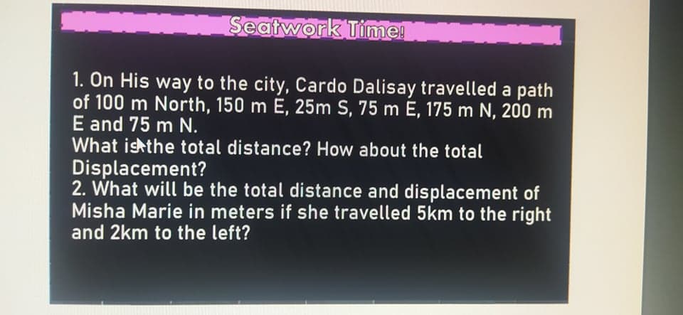 Seatwork Time!
1. On His way to the city, Cardo Dalisay travelled a path
of 100 m North, 150 m E, 25m S, 75 m E, 175 m N, 200 m
E and 75 m N.
What ishthe total distance? How about the total
Displacement?
2. What will be the total distance and displacement of
Misha Marie in meters if she travelled 5km to the right
and 2km to the left?

