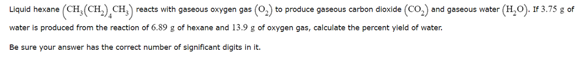 Liquid hexane (CH,(CH,),CH;)
reacts with gaseous oxygen gas (0,) to produce gaseous carbon dioxide (CO,) and gaseous water (H,0). If 3.75 g of
water is produced from the reaction of 6.89 g of hexane and 13.9 g of oxygen gas, calculate the percent yield of water.
Be sure your answer has the correct number of significant digits in it.
