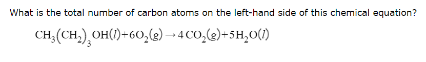 What is the total number of carbon atoms on the left-hand side of this chemical equation?
CH; (CH,), OH()+60,(2)– 4 CO,(g)+5H,0(1)
3
