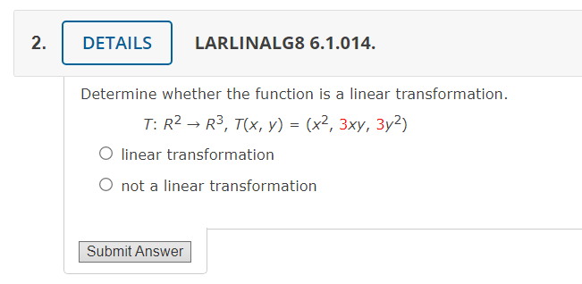 2.
DETAILS
LARLINALG8 6.1.014.
Determine whether the function is a linear transformation.
T: R2 → R3, T(x, y) = (x², 3xy, 3y2)
O linear transformation
O not a linear transformation
Submit Answer
