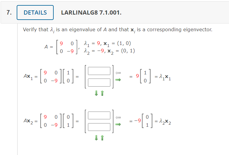 7.
DETAILS
LARLINALG8 7.1.001.
Verify that 1; is an eigenvalue of A and that x; is a corresponding eigenvector.
9.
1, %3D 9, х, %3D (1, 0)
A =
0 -9
2, = -9, x, = (0, 1)
9
Ax1
1
= 1,X1
0 -9
AX 2
-9
0 -9
