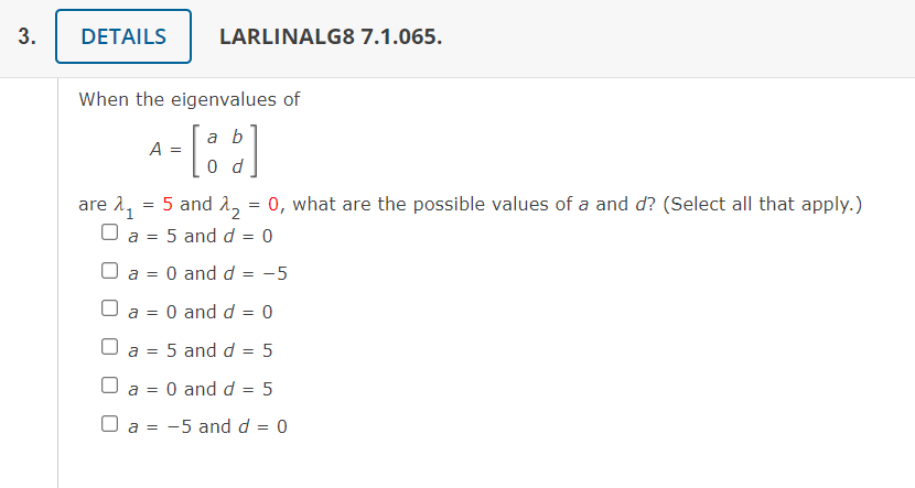 DETAILS
LARLINALG8 7.1.065.
When the eigenvalues of
a b
A =
0 d
are 11
O a = 5 and d = 0
5 and 1, = 0, what are the possible values of a and d? (Select all that apply.)
O a = 0 and d = -5
a =
O and d = 0
a =
5 and d = 5
%3D
a = 0 and d = 5
O a =
-5 and d = 0
3.
