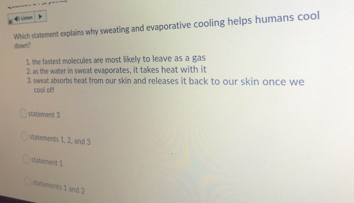 Which statement explains why sweating and evaporative cooling helps humans cool
down?
4) Listen
1. the fastest molecules are most likely to leave as a gas
2. as the water in sweat evaporates, it takes heat with it
3. sweat absorbs heat from our skin and releases it back to our skin once we
cool off
Ostatement 3
Ostatements 1, 2, and 3
Ostatement 1
statements 1 and 2
