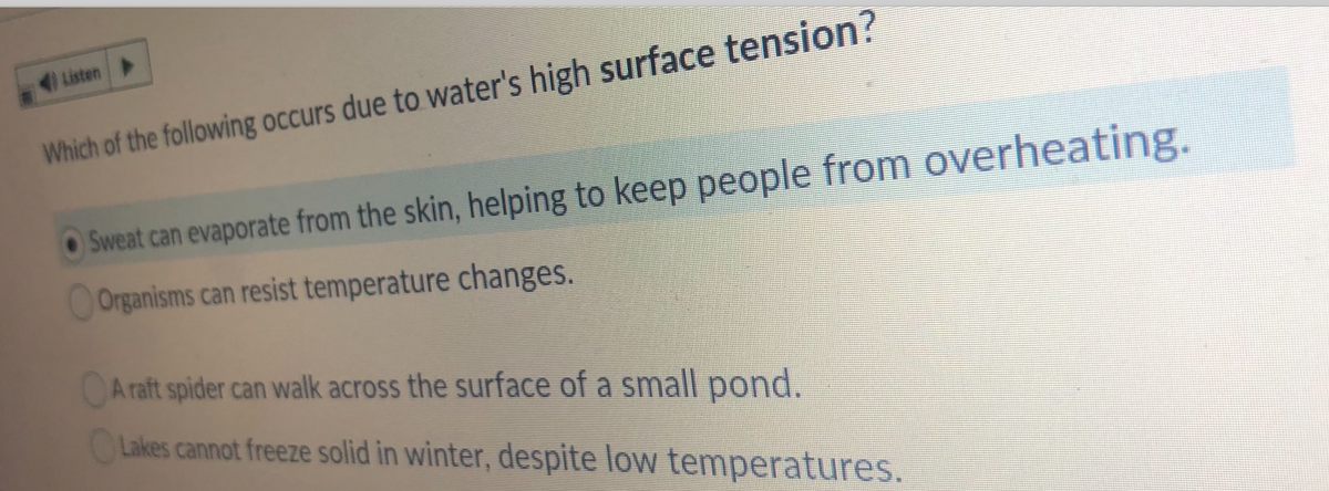 Listen
Which of the following occurs due to water's high surface tension?
Sweat can evaporate from the skin, helping to keep people from overheating.
Organisms can resist temperature changes.
A raft spider can walk across the surface of a small pond.
CLakes cannot freeze solid in winter, despite low temperatures.
