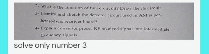 2- What is the function of tuned circuit? Draw the its circuit
3- Identify and sketch the detector circuit used in AM super-
heterodyne receiver board?
4- Explain convertor proses RF received signal into intermediate
frequency signals
solve only number 3
