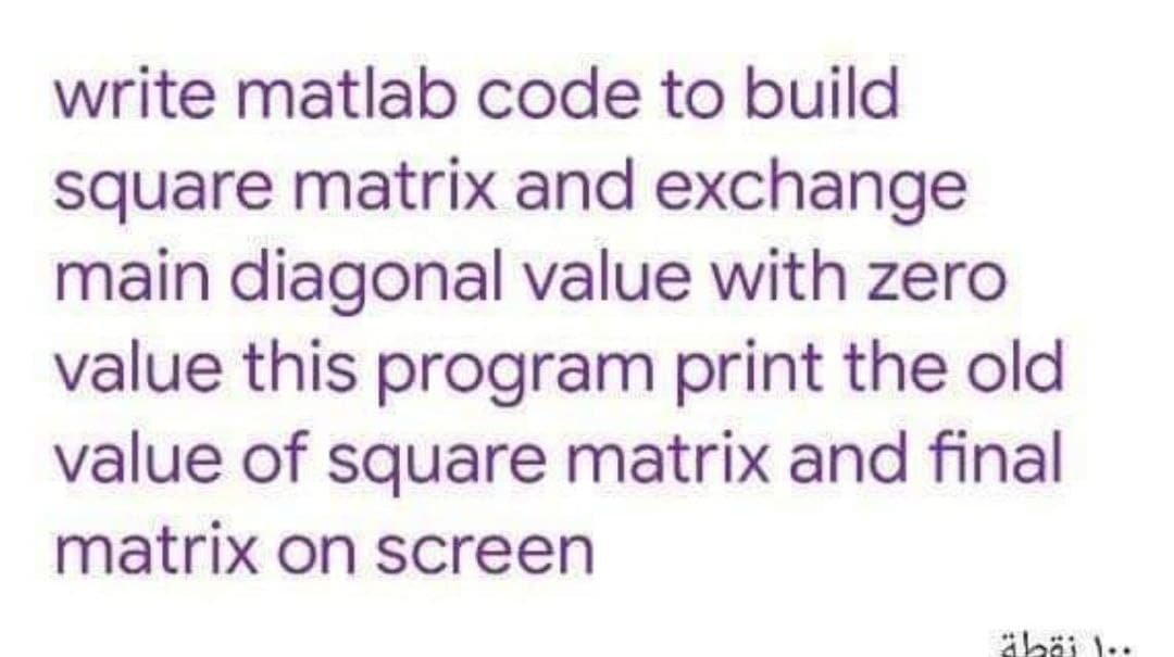 write matlab code to build
square matrix and exchange
main diagonal value with zero
value this program print the old
value of square matrix and final
matrix on screen

