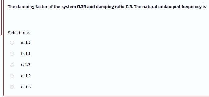 The damping factor of the system 0.39 and damping ratio 0.3. The natural undamped frequency is
Select one:
а. 1.5
b. 1.1
C. 1.3
d. 1.2
е. 1.6

