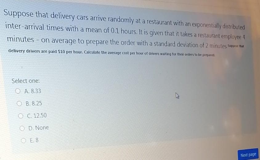 Suppose that delivery cars arrive randomly at a restaurant with an exponentially distributed
inter-arrival times with a mean of 0.1 hours. It is given that it takes a restaurant employee 4
minutes - on average to prepare the order with a standard deviation of 2 minutes Spe that
delivery drivers are paid $10 per hour. Calculate the average cost per hour of driverS waiting for their orders to be prepared.
Select one:
O A. 8.33
O B. 8.25
O C. 12.50
O D. None
O E. 8
Next page
