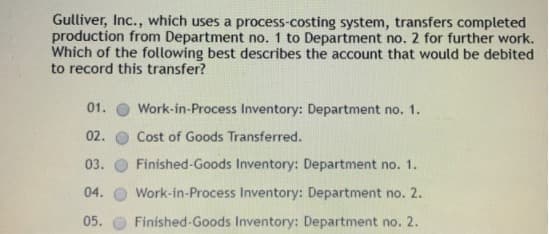 Gulliver, Inc., which uses a process-costing system, transfers completed
production from Department no. 1 to Department no. 2 for further work.
Which of the following best describes the account that would be debited
to record this transfer?
01.
Work-in-Process Inventory: Department no. 1.
02.
Cost of Goods Transferred.
03.
Finished-Goods Inventory: Department no. 1.
04.
Work-in-Process Inventory: Department no. 2.
05.
Finished-Goods Inventory: Department no. 2.
