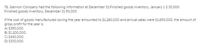 76. Gannon Company had the following information at December 31:Finished goods inventory, January 1$ 30,000
Finished goods inventory, December 31 90,000
If the cost of goods manufactured during the year amounted to $1,260,000 and annual sales were $1.650,000, the amount of
gross profit for the year is
A) $390,000.
B) $1,200,000.
C) $450,000.
D) $330,000.
