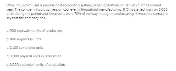Ohio, Inc., which uses a process-cost accounting system, began operations on January 1 of the current
year. The company incurs conversion cost evenly throughout manufacturing. If Ohio started work on 3,000
units during the period and these units were 70% of the way through manufacturing, it would be correct to
say that the company has:
a. 900 equivalent units of production.
b. 900 in-process units.
c. 2.100 completed units.
d. 3,000 physical units in production.
e. 3,000 equivalent units of production.
