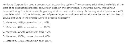 Kentucky Corporation uses a process-cost accounting system. The company adds direct materials at the
start of its production process; conversion cost, on the other hand, is incurred evenly throughout
manufacturing. The firm has no beginning work-in-process inventory; its ending work in process is 40%
complete. Which of the following sets of percentages would be used to calculate the corect number of
equivalent units in the ending work-in-process inventory?
A. Materials, 40%; conversion cost, 40%.
B. Materials, 40%; conversion cost, 100%.
C. Materials, 100%; conversion cost, 40%.
D. Materials, 100%; conversion cost, 60%.
E. Materials, 100%; conversion cost, 100%.
