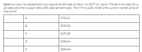 Based on your risk assessment, you require an 8% rate of return on ZWT Inc. bond. The term-to-maturity is
20 years and the coupon rate is 59% paid semiannually. The YTM is 12%. What is the current market price of
the bond?
А.
S703.11
В.
$535.98
C.
$473.38
D.
$396.24
E.
S834.54
