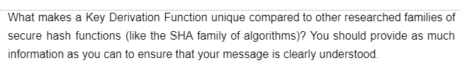 What makes a Key Derivation Function unique compared to other researched families of
secure hash functions (like the SHA family of algorithms)? You should provide as much
information as you can to ensure that your message is clearly understood.