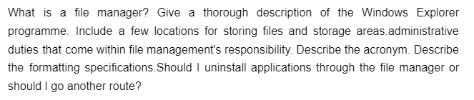 What is a file manager? Give a thorough description of the Windows Explorer
programme. Include a few locations for storing files and storage areas.administrative
duties that come within file management's responsibility. Describe the acronym. Describe
the formatting specifications. Should I uninstall applications through the file manager or
should I go another route?