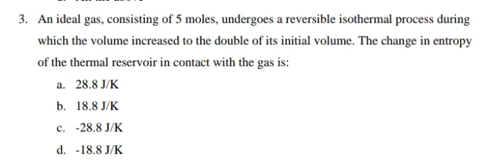 3. An ideal gas, consisting of 5 moles, undergoes a reversible isothermal process during
which the volume increased to the double of its initial volume. The change in entropy
of the thermal reservoir in contact with the gas is:
a. 28.8 J/K
b. 18.8 J/K
c. -28.8 J/K
d. -18.8 J/K
