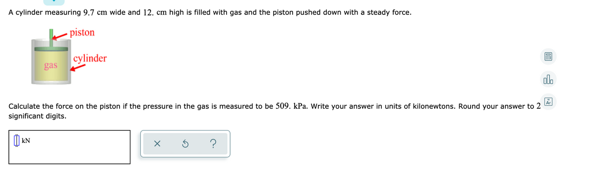 A cylinder measuring 9.7 cm wide and 12. cm high is filled with gas and the piston pushed down with a steady force.
piston
cylinder
gas
ol.
Ar
Calculate the force on the piston if the pressure in the gas is measured to be 509. kPa. Write your answer in units of kilonewtons. Round your answer to 2
significant digits.
kN
?
