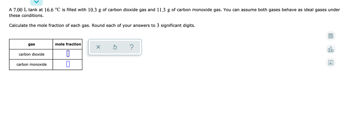 A 7.00 L tank at 16.6 °C is filled with 10.3 g of carbon dioxide gas and 11.3 g of carbon monoxide gas. You can assume both gases behave as ideal gases under
these conditions.
Calculate the mole fraction of each gas. Round each of your answers to 3 significant digits.
gas
mole fraction
olo
carbon dioxide
carbon monoxide
Ar
