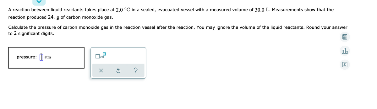 A reaction between liquid reactants takes place at 2.0 °C in a sealed, evacuated vessel with a measured volume of 30.0 L. Measurements show that the
reaction produced 24. g of carbon monoxide gas.
Calculate the pressure of carbon monoxide gas in the reaction vessel after the reaction. You may ignore the volume of the liquid reactants. Round your answer
to 2 significant digits.
alo
pressure: |||
atm
Ar
