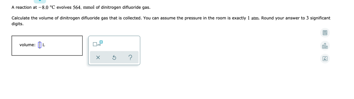 A reaction at - 8.0 °C evolves 564. mmol of dinitrogen difluoride gas.
Calculate the volume of dinitrogen difluoride gas that is collected. You can assume the pressure in the room is exactly 1 atm. Round your answer to 3 significant
digits.
volume: |||
x10
alo
?

