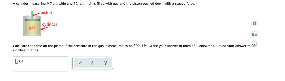 A cylinder measuring 9.7 cm wide and 12. cm high is filled with gas and the piston pushed down with a steady force.
- piston
cylinder
gas
olo
Ar
Calculate the force on the piston if the pressure in the gas is measured to be 509. kPa. Write your answer in units of kilonewtons. Round your answer to
significant digits.
?
