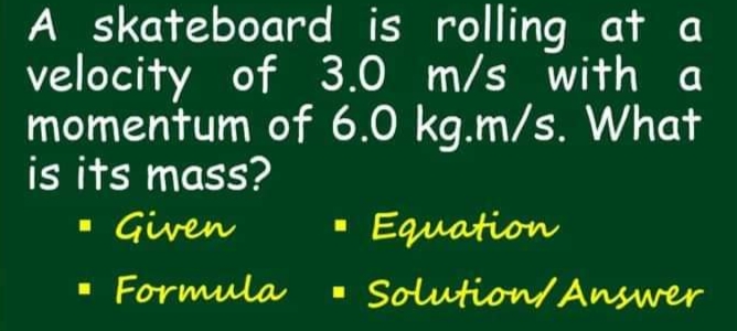 A skateboard is rolling at a
velocity of 3.0 m/s with a
momentum of 6.0 kg.m/s. What
is its mass?
- Given
Equation
· Formula
· Solution/ Answer
