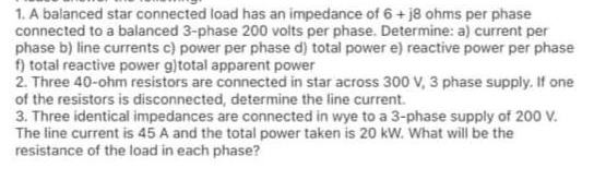 1. A balanced star connected load has an impedance of 6 + j8 ohms per phase
connected to a balanced 3-phase 200 voits per phase. Determine: a) current per
phase b) line currents c) power per phase d) total power e) reactive power per phase
f) total reactive power g)total apparent power
2. Three 40-ohm resistors are connected in star across 300 V, 3 phase supply. If one
of the resistors is disconnected, determine the line current.
3. Three identical impedances are connected in wye to a 3-phase supply of 200 V.
The line current is 45 A and the total power taken is 20 kW. What will be the
resistance of the load in each phase?
