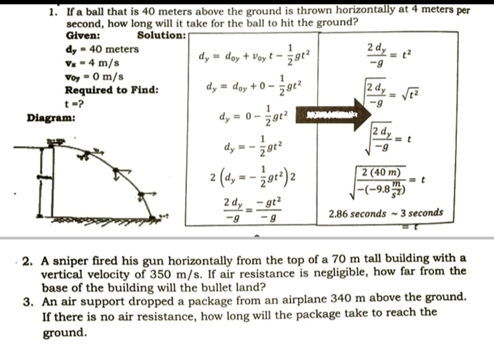 1. If a ball that is 40 meters above the ground is thrown horizontally at 4 meters per
second, how long will it take for the ball to hit the ground?
Given:
Solution:
2 dy
dy = 40 meters
Vz - 4 m/s
Voy -0 m/s
Required to Find:
dy = doy + Voy t -
-9
dy = doy + 0 –
2 dy
t=?
Diagram:
dy = 0 – 5gt?
dy = - 5gt?
2 (4, = - or)2
2 (40 m)
= t
|-(-9,8)
2 dy
- gt2
2.86 seconds ~ 3 seconds
-9
· 2. A sniper fired his gun horizontally from the top of a 70 m tall building with a
vertical velocity of 350 m/s. If air resistance is negligible, how far from the
base of the building will the bullet land?
3. An air support dropped a package from an airplane 340 m above the ground.
If there is no air resistance, how long will the package take to reach the
ground.
